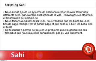 Sahi
Scripting Sahi
• Nous avons ajouté un système de dictionnaire pour pouvoir tester nos
différents sites, par exemple l’utilisation de la ville Troisvierges sur athome.lu
et Saarbruken sur athome.de
• Nous faisons aussi des tests SEO, nous validons que les blocs SEO en
bas de page redirige vers la bonne page et que celle-ci a bien les bons Title
et Meta
• Ce test nous a permis de trouver un problème avec la génération des
Titles SEO que nous n’aurions certainement pas pu voir autrement.
Friday, May 17, 13
 