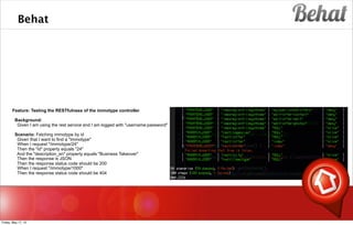 Behat
s
Feature: Testing the RESTfulness of the immotype controller
Background:
Given I am using the rest service and I am logged with "username:password"
Scenario: Fetching immotype by id
Given that I want to find a "Immotype"
When I request "/immotype/24"
Then the "id" property equals "24"
And the "description_en" property equals "Business Takeover"
Then the response is JSON
Then the response status code should be 200
When I request "/immotype/1000"
Then the response status code should be 404
Friday, May 17, 13
 