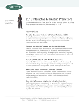 Forrester research, Inc., 60 acorn Park Drive, cambridge, Ma 02140 Usa
tel: +1 617.613.6000 | Fax: +1 617.613.5000 | www.forrester.com
2013 Interactive Marketing Predictions
by Melissa Parrish, nate elliott, anthony Mullen, Jim nail, Joanna o’connell,
shar vanBoskirk, and Jennifer Wise, February 11, 2013
For: Interactive
Marketing
Professionals
key TakeaWays
The Ultra-Connected Customer Will Upturn Marketing in 2013
In 2013, the ultra-connected customer base will continue to grow at a staggering
pace. These customers expect marketers to meet their needs wherever and wherever
it matters. Multichannel marketing is now an imperative if marketers wish to
connect effectively with this customer.
Targeting Will Bring out The Best and Worst in Marketers
Targeting will become highly personalized in 2013, improving brand interactions
for some customers but also accounting for the delivery of extremely intrusive
ads. There is a fine line between using rich data to deliver customized services and
messaging and freaking people out. To succeed, marketers must aim for utility and
avoid creepiness.
Marketers Will get Comfortable With data discomfort
New kinds of data in new forms will emerge in 2013. As a result, the concept of
measurement will change so that merged intelligence and deployment systems will
enable adaptive response and big vendors will add text analytics to their suites.
a disruptive Vendor Technology Landscape emerges
The rise of the ultra-connected customer will begin to foster extreme technology
innovation from which marketers will benefit. Advertising and direct marketing
vendors will converge, and innovative startups will focus on location-based
predictive modeling.
start Moving Toward an adaptive Marketing Confederation
Marketers cannot execute in a vacuum in the age of the ultra-connected customer.
A successful marketing organization will require interactive marketers to partner
closely with customer experience colleagues and treat customer intelligence teams
as part of their own team.
 