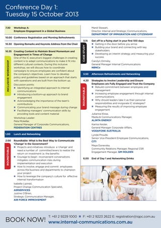 Conference Day 1:
Tuesday 15 October 2013
7.30 	 Workshop A:
	 Employee Engagement in a Global Business
10.00	 Conference Registration and Morning Refreshments
10.30	 Opening Remarks and Keynote Address from the Chair
10.35	 Creating Content to Maintain Brand Momentum and
	 Engagement in Times of Change
	 One of the IC executive’s biggest challenges in creating
	 content is to adapt communications to make it fit into
	 different cultural contexts. During this inclusive
	 workshop, we will discuss how to coordinate
	 campaigns to ensure employees are confident about
	 the company’s objectives. Learn how to develop
	 policy and guidelines based on an approach that starts
	 with operations and are built from the bottom up.
	 Discussion points:
	 n	 Identifying an integrated approach to internal
		communications
	 n	 Introducing a bottom-up approach to brand
		engagement
	 n	 Acknowledging the importance of the team’s
		contributions
	 n	 Communicating your brand message during change
	 n	 Facilitating managers’ communication skills by
		 providing tools and content material
	 Workshop Leader:
	 Peta Mckellar,
	 General Manager of Corporate Communications,
	 FEDERATION CENTRES
1.00	 Lunch and Networking
2.00 	 Roundtable: What is the Best Way to Communicate
	 ‘Change’ in the Government?
	 n	 Projects and initiatives introduce a ‘change’ and
		 need a number of committed levers to realize the
		 return on investment i.e. the benefits
	 n	 Courage to begin inconvenient conversations
		 mitigates communication risks during
		 implementation and execution
	 n	 How to involve, engage and commit employees
		 across the business and departments to champion
		 your project
	 n	 How to leverage the company’s culture for effective
		 internal transformation
	 Isabella Lipinski,
	 Project Change Communication Specialist,
	 AIRSERVICES
	 Justine O’Brien,
	 Strategic Communication Manager,
	 Air Force Improvement
	 Mardi Stewart,
	 Director, Internal and Strategic Communications,
	 DEPARTMENT OF IMMIGRATION AND CITIZENSHIP
3.15	 Get off to a flying start in your first 100 days
	 n	 Getting in the door before you arrive
	 n	 Building your brand and connecting with key 		
		stakeholders
	 n	 Developing an interim strategy and measuring your 	
		success	
	 Carolyn Ormsby
	 General Manager Internal Communications
	NBNCo
3.50	 Afternoon Refreshments and Networking
4.20	 Strategies to Involve Leadership and Ensure
	 Employees are Fully Engaged and Trust the Company
	 n	 Rebuild commitment between employees and
		management
	 n	 Increasing employee engagement through internal
		communications
	 n	 Why should leaders take it as their personal
		 responsibilities and invigorate IC strategies?
	 n	 Measuring the results of improving employee
		engagement
	 Julianna Klose,
	 Media & Communications Manager,
	 ALINTA ENERGY
	 Karina Keisler,
	 General Manager Corporate Affairs,
	 VODAFONE AUSTRALIA
	 Lynda Proude,
	 Senior Vice President Employee Communications,
	 CITI
	 Maya Donevska,
	 Community Relations Manager, Regional CSR
	 Engagement Manager, GM HOLDEN
6.00	 End of Day 1 and Networking Drinks
INCLUSIVEWORKSHOP
CASESTUDYROUNDTABLE
ROUNDTABLE
BOOK NOW!
T: +61 2 9229 1000 n F: +61 2 9223 2622 E: registration@iqpc.com.au
www.internal-communications.com.au
 