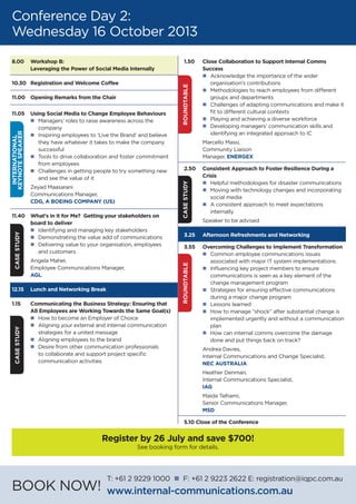 1.50	 Close Collaboration to Support Internal Comms
	Success
	 n	Acknowledge the importance of the wider
		 organisation’s contributions
	 n	Methodologies to reach employees from different
		 groups and departments
	 n	Challenges of adapting communications and make it
		 fit to different cultural contexts
	 n	Playing and achieving a diverse workforce
	 n	Developing managers’ communication skills and
		 identifying an integrated approach to IC
	 Marcello Massi,
	 Community Liaison
	Manager, ENERGEX
2.50	 Consistent Approach to Foster Resilience During a
	Crisis
	 n	Helpful methodologies for disaster communications
	 n	Moving with technology changes and incorporating
		 social media
	 n	A consistent approach to meet expectations
		internally
	 Speaker to be advised
	
3.25	 Afternoon Refreshments and Networking
3.55	 Overcoming Challenges to Implement Transformation
	 n	Common employee communications issues
		 associated with major IT system implementations
	 n	Influencing key project members to ensure
		 communications is seen as a key element of the
		 change management program
	 n	Strategies for ensuring effective communications
		 during a major change program
	 n	Lessons learned
	 n	How to manage “shock” after substantial change is
		 implemented urgently and without a communication
		plan
	 n	How can internal comms overcome the damage
		 done and put things back on track?
	 Andrea Davies,
	 Internal Communications and Change Specialist,
	 NEC AUSTRALIA
	 Heather Denman,
	 Internal Communications Specialist,
	 IAG
	 Maida Talhami,
	 Senior Communications Manager,
	 MSD
5.10 Close of the Conference
Conference Day 2:
Wednesday 16 October 2013
8.00	 Workshop B:
	 Leveraging the Power of Social Media Internally
10.30 	 Registration and Welcome Coffee
11.00	 Opening Remarks from the Chair
11.05	 Using Social Media to Change Employee Behaviours
	 n	Managers’ roles to raise awareness across the
		company
	 n	Inspiring employees to ‘Live the Brand’ and believe
		 they have whatever it takes to make the company
		successful
	 n	Tools to drive collaboration and foster commitment
		 from employees
	 n	Challenges in getting people to try something new
		 and see the value of it
	 Zeyad Maasarani
	 Communications Manager,
	 CDG, A BOEING COMPANY (US)
11.40	 What’s in it for Me? Getting your stakeholders on
	 board to deliver
	 n	Identifying and managing key stakeholders
	 n	Demonstrating the value add of communications
	 n	Delivering value to your organisation, employees
		 and customers
	 Angela Maher,
	 Employee Communications Manager,
	 AGL
12.15	 Lunch and Networking Break
1.15	 Communicating the Business Strategy: Ensuring that
	 All Employees are Working Towards the Same Goal(s)
	 n	How to become an Employer of Choice
	 n	Aligning your external and internal communication
		 strategies for a united message
	 n	Aligning employees to the brand
	 n	Desire from other communication professionals
		 to collaborate and support project specific
		 communication activities
	
INTERNATIONAL
KEYNOTESPEAKERCASESTUDYCASESTUDY
CASESTUDYROUNDTABLEROUNDTABLE
BOOK NOW!
T: +61 2 9229 1000 n F: +61 2 9223 2622 E: registration@iqpc.com.au
www.internal-communications.com.au
Register by 26 July and save $700!
See booking form for details.
 