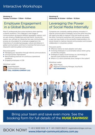 Interactive Workshops
Workshop B:
Wednesday 16 October • 8.00am – 10.30am
Leveraging the Power
of Social Media Internally
Companies are constantly seeking enhance innovation in
internal communications strategies, but at the same time they
still need to be able to measure if the end results are worth
the effort. During this workshop, ACE Insurance will present
a year-one case study on the successful implementation of a
social intranet to improve internal communication and increase
collaboration in a business context.
Discussion points:
n	 Effective metrics to track adoption and value
n	 Involving employees in a conversation about what’s going 	
	 on with the company
n	Strategies to apply social business as a technology to 		
	 become more productive and efficient
n	What is IC’s role to positively drive change in the system?
Workshop Leader:
Robin Moore,
Regional Community Manager, Asia Pacific
ACE INSURANCE
Workshop A:
Tuesday 15 October • 7.30am – 10.00am
Employee Engagement
in a Global Business
Most IC professionals face some resistance when reaching
a diverse workforce. This challenge is even bigger if
communications go beyond different geographic regions, such
as Latin America, Middle East and Asia Pacific. During this
session, you will learn an interactive two-way communication
process as a foundation for employee engagement; the
importance of considering language; culture and distance in
global communication; and how to maximise the tools at your
disposal to optimise global communication.
Discussion points:
n	 Managing your reputation through internal communications
n	 Driving business improvement
n	 Benchmarking practices for continuous operational
	excellence
n	 Engaging employees in CSR
Workshop Leader:
Zeyad Maasarani
Communications Manager,
CDG, A BOEING COMPANY (US)
Bring your team and save even more. See the
booking form for full details of the HUGE SAVINGS!
BOOK NOW!
T: +61 2 9229 1000 n F: +61 2 9223 2622 E: registration@iqpc.com.au
www.internal-communications.com.au
 