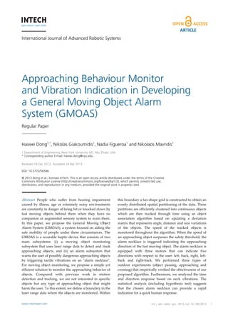 International Journal of Advanced Robotic Systems
Approaching Behaviour Monitor
and Vibration Indication in Developing
a General Moving Object Alarm
System (GMOAS)
Regular Paper
Haiwei Dong1,*
, Nikolas Giakoumidis1
, Nadia Figueroa1
and Nikolaos Mavridis1
1 Department of Engineering, New York University AD, Abu Dhabi, UAE
* Corresponding author E-mail: haiwei.dong@nyu.edu
 
Received 18 Dec 2012; Accepted 24 Apr 2013
DOI: 10.5772/56586
© 2013 Dong et al.; licensee InTech. This is an open access article distributed under the terms of the Creative
Commons Attribution License (http://creativecommons.org/licenses/by/3.0), which permits unrestricted use,
distribution, and reproduction in any medium, provided the original work is properly cited.
Abstract  People  who  suffer  from  hearing  impairment 
caused  by  illness,  age  or  extremely  noisy  environments 
are constantly in danger of being hit or knocked down by 
fast  moving  objects  behind  them  when  they  have  no 
companion or augmented sensory system to warn them. 
In  this  paper,  we  propose  the  General  Moving  Object 
Alarm System (GMOAS), a system focused on aiding the 
safe  mobility  of  people  under  these  circumstances.  The 
GMOAS is a wearable haptic device that consists of two 
main  subsystems:  (i)  a  moving  object  monitoring 
subsystem that uses laser range data to detect and track 
approaching  objects,  and  (ii)  an  alarm  subsystem  that 
warns the user of possibly dangerous approaching objects 
by  triggering  tactile  vibrations  on  an  ʺalarm  necklaceʺ. 
For moving  object monitoring, we propose a simple yet 
efficient solution to monitor the approaching behavior of 
objects.  Compared  with  previous  work  in  motion 
detection  and  tracking,  we  are  not  interested  in  specific 
objects  but  any  type  of  approaching  object  that  might 
harm the user. To this extent, we define a boundary in the 
laser range data where the objects are monitored. Within 
this boundary a fan‐shape grid is constructed to obtain an 
evenly distributed spatial partitioning of the data. These 
partitions are efficiently clustered into continuous objects 
which  are  then  tracked  through  time  using  an  object 
association  algorithm  based  on  updating  a  deviation 
matrix that represents angle, distance and size variations 
of  the  objects.  The  speed  of  the  tracked  objects  is 
monitored throughout the algorithm. When the speed of 
an approaching object surpasses the safety threshold, the 
alarm  necklace  is  triggered  indicating  the  approaching 
direction of the fast moving object. The alarm necklace is 
equipped  with  three  motors  that  can  indicate  five 
directions with respect to the user: left, back, right, left‐
back  and  right‐back.  We  performed  three  types  of 
outdoor  experiments  (object  passing,  approaching  and 
crossing) that empirically verified the effectiveness of our 
proposed algorithm. Furthermore, we analyzed the time 
and  direction  response  based  on  neck  vibrations.  The 
statistical  analysis  (including  hypothesis  test)  suggests 
that  the  chosen  alarm  necklace  can  provide  a  rapid 
indication for a quick human response. 
1Haiwei Dong, Nikolas Giakoumidis, Nadia Figueroa and Nikolaos Mavridis: Approaching Behaviour
Monitor and Vibration Indication in Developing a General Moving Object AlarmSystem (GMOAS)
www.intechopen.com
ARTICLE
www.intechopen.com Int. j. adv. robot. syst., 2013, Vol. 10, 290:2013
 