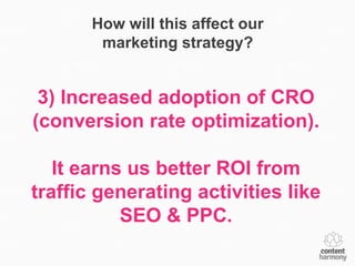 How will this affect our
        marketing strategy?


 3) Increased adoption of CRO
(conversion rate optimization).

   It earns us better ROI from
traffic generating activities like
           SEO & PPC.
 