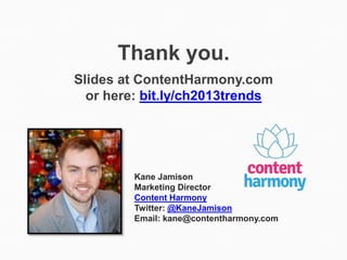 Thank you.
Slides at ContentHarmony.com
  or here: bit.ly/ch2013trends




         Kane Jamison
         Marketing Director
         Content Harmony
         Twitter: @KaneJamison
         Email: kane@contentharmony.com
 
