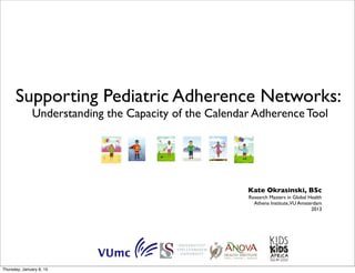 Supporting Pediatric Adherence Networks:
Understanding the Capacity of the Calendar Adherence Tool
Kate Okrasinski, BSc
Research Masters in Global Health
Athena Institute,VU Amsterdam
2013
Thursday, January 8, 15
 