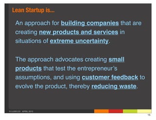 Lean Startup is...

     An approach for building companies that are
     creating new products and services in
     situations of extreme uncertainty.


     The approach advocates creating small
     products that test the entrepreneur’s
     assumptions, and using customer feedback to
     evolve the product, thereby reducing waste.


© LUXR.CO APRIL 2013
                                                   15
 