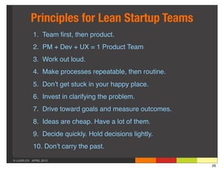 Principles for Lean Startup Teams
           1. Team ﬁrst, then product.
           2. PM + Dev + UX = 1 Product Team
           3. Work out loud.
           4. Make processes repeatable, then routine.
           5. Don’t get stuck in your happy place.
           6. Invest in clarifying the problem.
           7. Drive toward goals and measure outcomes.
           8. Ideas are cheap. Have a lot of them.
           9. Decide quickly. Hold decisions lightly.
           10. Don’t carry the past.
© LUXR.CO APRIL 2013
                                                         26
 