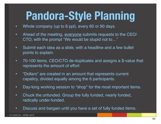 Pandora-Style Planning
    •     Whole company (up to 6 ppl), every 60 or 90 days.

    •     Ahead of the meeting, everyone submits requests to the CEO/
          CTO, with the prompt “We would be stupid not to…”

    •     Submit each idea as a slide, with a headline and a few bullet
          points to explain.

    •     70-100 items. CEO/CTO de-duplicates and assigns a $-value that
          represents the amount of effort

    •     “Dollars” are created in an amount that represents current
          capaticy, divided equally among the 6 participants.

    •     Day-long working session to “shop” for the most important items.

    •     Chuck the unfunded. Group the fully funded, nearly funded,
          radically under-funded.

    •     Discuss and bargain until you have a set of fully funded items.
© LUXR.CO APRIL 2013
                                                                             40
 