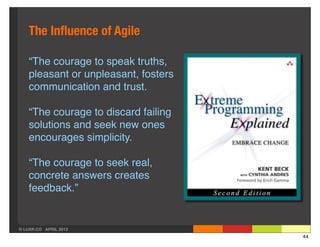 The Inﬂuence of Agile

    “The courage to speak truths,
    pleasant or unpleasant, fosters
    communication and trust.

    “The courage to discard failing
    solutions and seek new ones
    encourages simplicity.

    “The courage to seek real,
    concrete answers creates
    feedback.”


© LUXR.CO APRIL 2013
                                      44
 