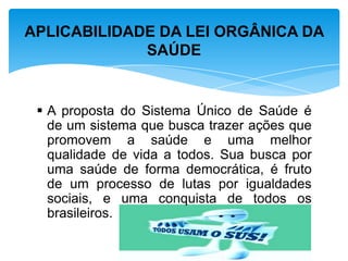  A proposta do Sistema Único de Saúde é
de um sistema que busca trazer ações que
promovem a saúde e uma melhor
qualidade de vida a todos. Sua busca por
uma saúde de forma democrática, é fruto
de um processo de lutas por igualdades
sociais, e uma conquista de todos os
brasileiros.
APLICABILIDADE DA LEI ORGÂNICA DA
SAÚDE
 