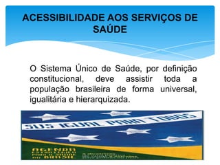 O Sistema Único de Saúde, por definição
constitucional, deve assistir toda a
população brasileira de forma universal,
igualitária e hierarquizada.
ACESSIBILIDADE AOS SERVIÇOS DE
SAÚDE
 