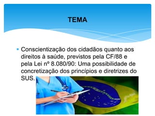  Conscientização dos cidadãos quanto aos
direitos à saúde, previstos pela CF/88 e
pela Lei nº 8.080/90: Uma possibilidade de
concretização dos princípios e diretrizes do
SUS.
TEMA
 