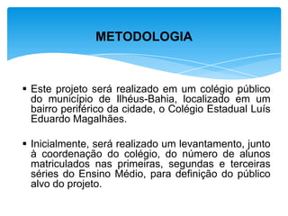  Este projeto será realizado em um colégio público
do município de Ilhéus-Bahia, localizado em um
bairro periférico da cidade, o Colégio Estadual Luís
Eduardo Magalhães.
 Inicialmente, será realizado um levantamento, junto
à coordenação do colégio, do número de alunos
matriculados nas primeiras, segundas e terceiras
séries do Ensino Médio, para definição do público
alvo do projeto.
METODOLOGIA
 