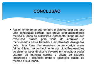  Assim, entende-se que embora o sistema seja em tese
uma construção perfeita, que prevê levar atendimento
médico a todos os brasileiros, apresenta falhas na sua
execução prática pela série de entraves já
mencionados neste trabalho e amplamente divulgados
pela mídia. Uma das maneiras de se corrigir essas
falhas é levar ao conhecimento dos cidadãos usuários
do sistema, seus direitos e deveres em relação a poder
usufruir de maneira correta e eficaz do sistema
encurtando a distância entre a aplicação prática do
mesmo e sua teoria.
CONCLUSÃO
 