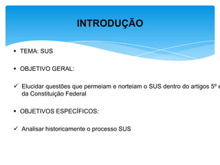  TEMA: SUS
 OBJETIVO GERAL:
 Elucidar questões que permeiam e norteiam o SUS dentro do artigos 5º e
da Constituição Federal
 OBJETIVOS ESPECÍFICOS:
 Analisar historicamente o processo SUS
INTRODUÇÃO
 