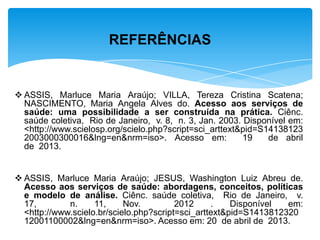  ASSIS, Marluce Maria Araújo; VILLA, Tereza Cristina Scatena;
NASCIMENTO, Maria Angela Alves do. Acesso aos serviços de
saúde: uma possibilidade a ser construída na prática. Ciênc.
saúde coletiva, Rio de Janeiro, v. 8, n. 3, Jan. 2003. Disponível em:
<http://www.scielosp.org/scielo.php?script=sci_arttext&pid=S14138123
2003000300016&lng=en&nrm=iso>. Acesso em: 19 de abril
de 2013.
 ASSIS, Marluce Maria Araújo; JESUS, Washington Luiz Abreu de.
Acesso aos serviços de saúde: abordagens, conceitos, políticas
e modelo de análise. Ciênc. saúde coletiva, Rio de Janeiro, v.
17, n. 11, Nov. 2012 . Disponível em:
<http://www.scielo.br/scielo.php?script=sci_arttext&pid=S1413812320
12001100002&lng=en&nrm=iso>. Acesso em: 20 de abril de 2013.
REFERÊNCIAS
 