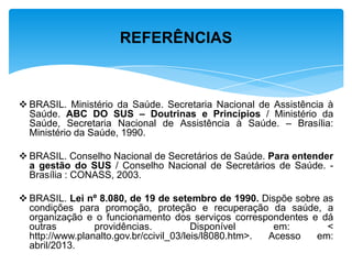  BRASIL. Ministério da Saúde. Secretaria Nacional de Assistência à
Saúde. ABC DO SUS – Doutrinas e Princípios / Ministério da
Saúde, Secretaria Nacional de Assistência à Saúde. – Brasília:
Ministério da Saúde, 1990.
 BRASIL. Conselho Nacional de Secretários de Saúde. Para entender
a gestão do SUS / Conselho Nacional de Secretários de Saúde. -
Brasília : CONASS, 2003.
 BRASIL. Lei nº 8.080, de 19 de setembro de 1990. Dispõe sobre as
condições para promoção, proteção e recuperação da saúde, a
organização e o funcionamento dos serviços correspondentes e dá
outras providências. Disponível em: <
http://www.planalto.gov.br/ccivil_03/leis/l8080.htm>. Acesso em:
abril/2013.
REFERÊNCIAS
 