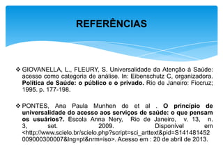  GIOVANELLA, L., FLEURY, S. Universalidade da Atenção à Saúde:
acesso como categoria de análise. In: Eibenschutz C, organizadora.
Política de Saúde: o público e o privado. Rio de Janeiro: Fiocruz;
1995. p. 177-198.
 PONTES, Ana Paula Munhen de et al . O princípio de
universalidade do acesso aos serviços de saúde: o que pensam
os usuários?. Escola Anna Nery, Rio de Janeiro, v. 13, n.
3, set. 2009. Disponível em
<http://www.scielo.br/scielo.php?script=sci_arttext&pid=S141481452
009000300007&lng=pt&nrm=iso>. Acesso em : 20 de abril de 2013.
REFERÊNCIAS
 