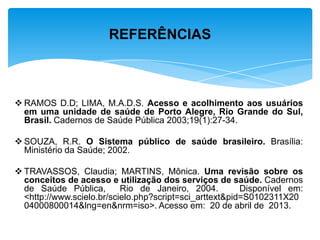  RAMOS D.D; LIMA, M.A.D.S. Acesso e acolhimento aos usuários
em uma unidade de saúde de Porto Alegre, Rio Grande do Sul,
Brasil. Cadernos de Saúde Pública 2003;19(1):27-34.
 SOUZA, R.R. O Sistema público de saúde brasileiro. Brasília:
Ministério da Saúde; 2002.
 TRAVASSOS, Claudia; MARTINS, Mônica. Uma revisão sobre os
conceitos de acesso e utilização dos serviços de saúde. Cadernos
de Saúde Pública, Rio de Janeiro, 2004. Disponível em:
<http://www.scielo.br/scielo.php?script=sci_arttext&pid=S0102311X20
04000800014&lng=en&nrm=iso>. Acesso em: 20 de abril de 2013.
REFERÊNCIAS
 