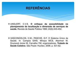  UNGLERT, C.V.S. O enfoque da acessibilidade no
planejamento da localização e dimensão de serviços de
saúde. Revista de Saúde Pública 1990; 24(6):445-452.
 VASCONCELOS, C.M.; PASCHE, D.F. O Sistema Único de
Saúde. In: Campos GWS, Minayo MCS, Akerman M,
Drumond Júnior M, Carvalho YM, organizadores. Tratado de
Saúde Coletiva. São Paulo: Hucitec; 2006. p. 531-62.
REFERÊNCIAS
 