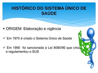 ORIGEM: Elaboração e vigência
 Em 1975 é criado o Sistema Único de Saúde
 Em 1990 foi sancionada a Lei 8080/90 que criou
e regulamentou o SUS
HISTÓRICO DO SISTEMA ÚNICO DE
SAÚDE
 