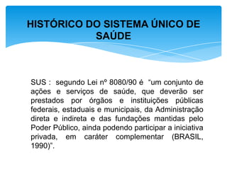 SUS : segundo Lei nº 8080/90 é “um conjunto de
ações e serviços de saúde, que deverão ser
prestados por órgãos e instituições públicas
federais, estaduais e municipais, da Administração
direta e indireta e das fundações mantidas pelo
Poder Público, ainda podendo participar a iniciativa
privada, em caráter complementar (BRASIL,
1990)”.
HISTÓRICO DO SISTEMA ÚNICO DE
SAÚDE
 