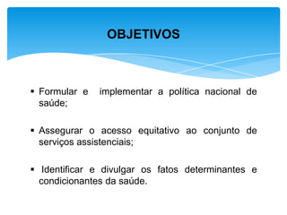  Formular e implementar a política nacional de
saúde;
 Assegurar o acesso equitativo ao conjunto de
serviços assistenciais;
 Identificar e divulgar os fatos determinantes e
condicionantes da saúde.
OBJETIVOS
 