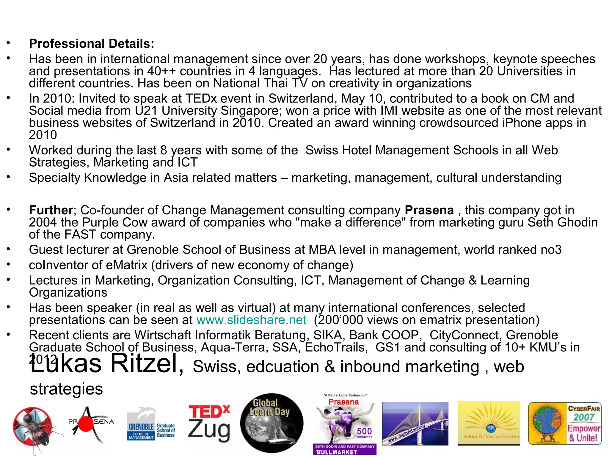 •   Professional Details:
•   Has been in international management since over 20 years, has done workshops, keynote speeches
    and presentations in 40++ countries in 4 languages. Has lectured at more than 20 Universities in
    different countries. Has been on National Thai TV on creativity in organizations
•   In 2010: Invited to speak at TEDx event in Switzerland, May 10, contributed to a book on CM and
    Social media from U21 University Singapore; won a price with IMI website as one of the most relevant
    business websites of Switzerland in 2010. Created an award winning crowdsourced iPhone apps in
    2010
•   Worked during the last 8 years with some of the Swiss Hotel Management Schools in all Web
    Strategies, Marketing and ICT
•   Specialty Knowledge in Asia related matters – marketing, management, cultural understanding

•   Further; Co-founder of Change Management consulting company Prasena , this company got in
    2004 the Purple Cow award of companies who "make a difference" from marketing guru Seth Ghodin
    of the FAST company.
•   Guest lecturer at Grenoble School of Business at MBA level in management, world ranked no3
•   coInventor of eMatrix (drivers of new economy of change)
•   Lectures in Marketing, Organization Consulting, ICT, Management of Change & Learning
    Organizations
•   Has been speaker (in real as well as virtual) at many international conferences, selected
    presentations can be seen at www.slideshare.net (200’000 views on ematrix presentation)
•   Recent clients are Wirtschaft Informatik Beratung, SIKA, Bank COOP, CityConnect, Grenoble
    Graduate School of Business, Aqua-Terra, SSA, EchoTrails, GS1 and consulting of 10+ KMU’s in
    Lukas Ritzel, Swiss, edcuation & inbound marketing , web
    2012

    strategies
 