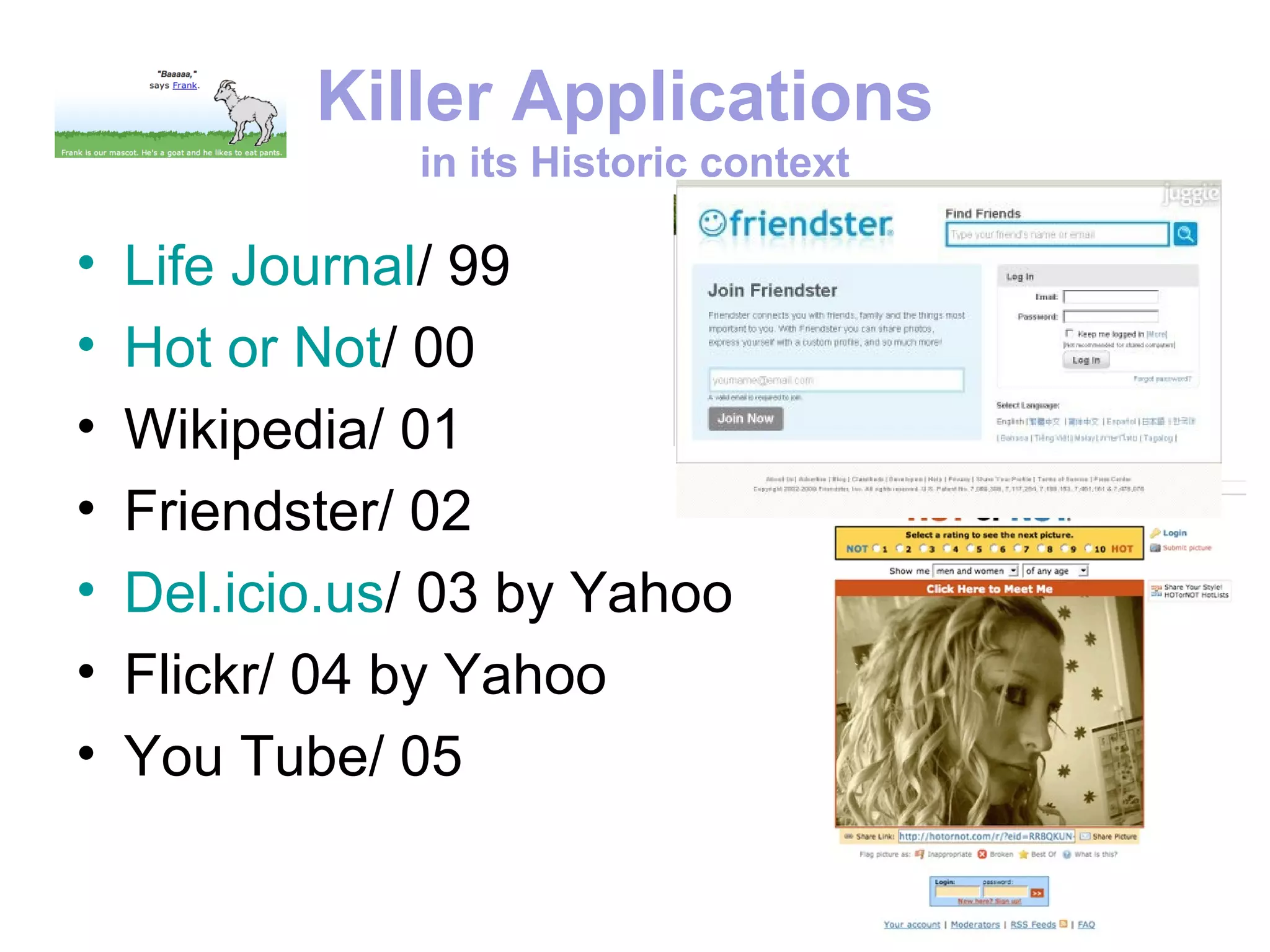 Killer Applications
               in its Historic context

•   Life Journal/ 99
•   Hot or Not/ 00
•   Wikipedia/ 01
•   Friendster/ 02
•   Del.icio.us/ 03 by Yahoo
•   Flickr/ 04 by Yahoo
•   You Tube/ 05
 