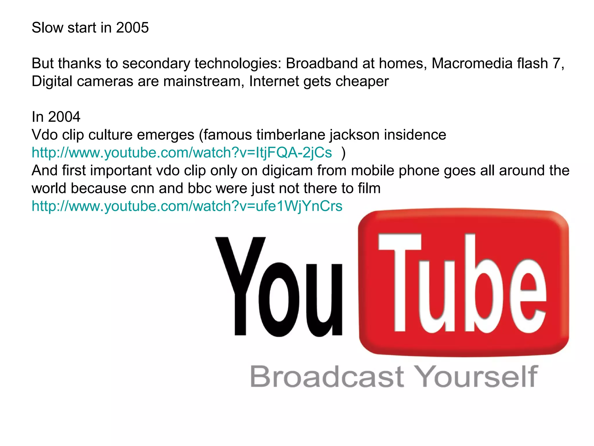 Slow start in 2005

But thanks to secondary technologies: Broadband at homes, Macromedia flash 7,
Digital cameras are mainstream, Internet gets cheaper

In 2004
Vdo clip culture emerges (famous timberlane jackson insidence
http://www.youtube.com/watch?v=ItjFQA-2jCs )
And first important vdo clip only on digicam from mobile phone goes all around the
world because cnn and bbc were just not there to film
http://www.youtube.com/watch?v=ufe1WjYnCrs
 
