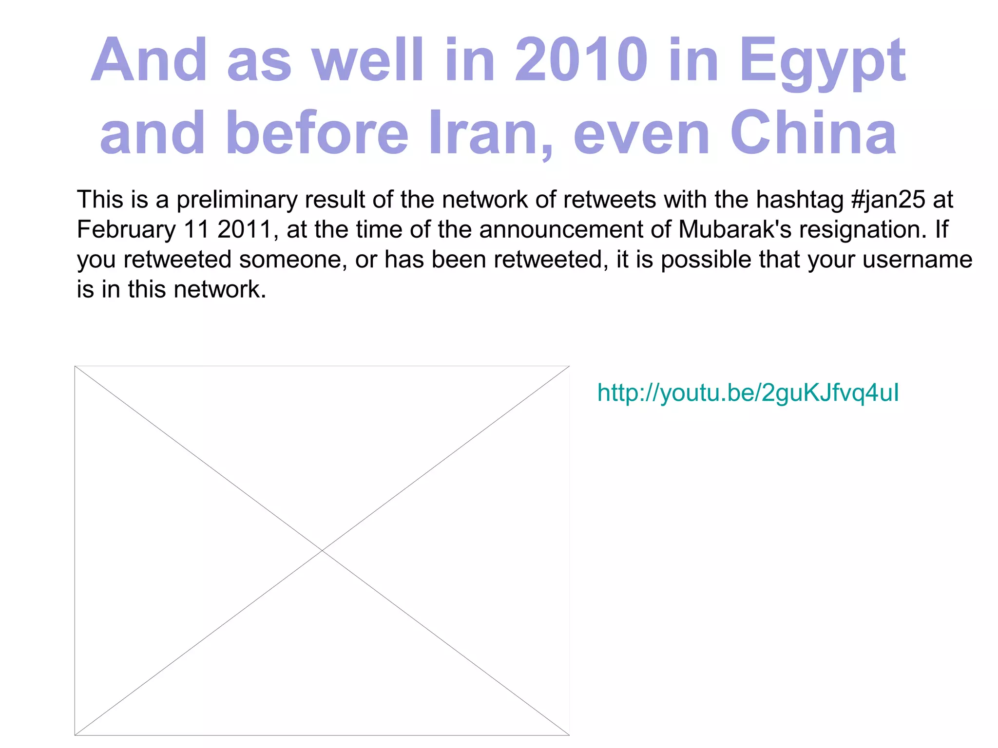 And as well in 2010 in Egypt
 and before Iran, even China
This is a preliminary result of the network of retweets with the hashtag #jan25 at
February 11 2011, at the time of the announcement of Mubarak's resignation. If
you retweeted someone, or has been retweeted, it is possible that your username
is in this network.



                                               http://youtu.be/2guKJfvq4uI
 