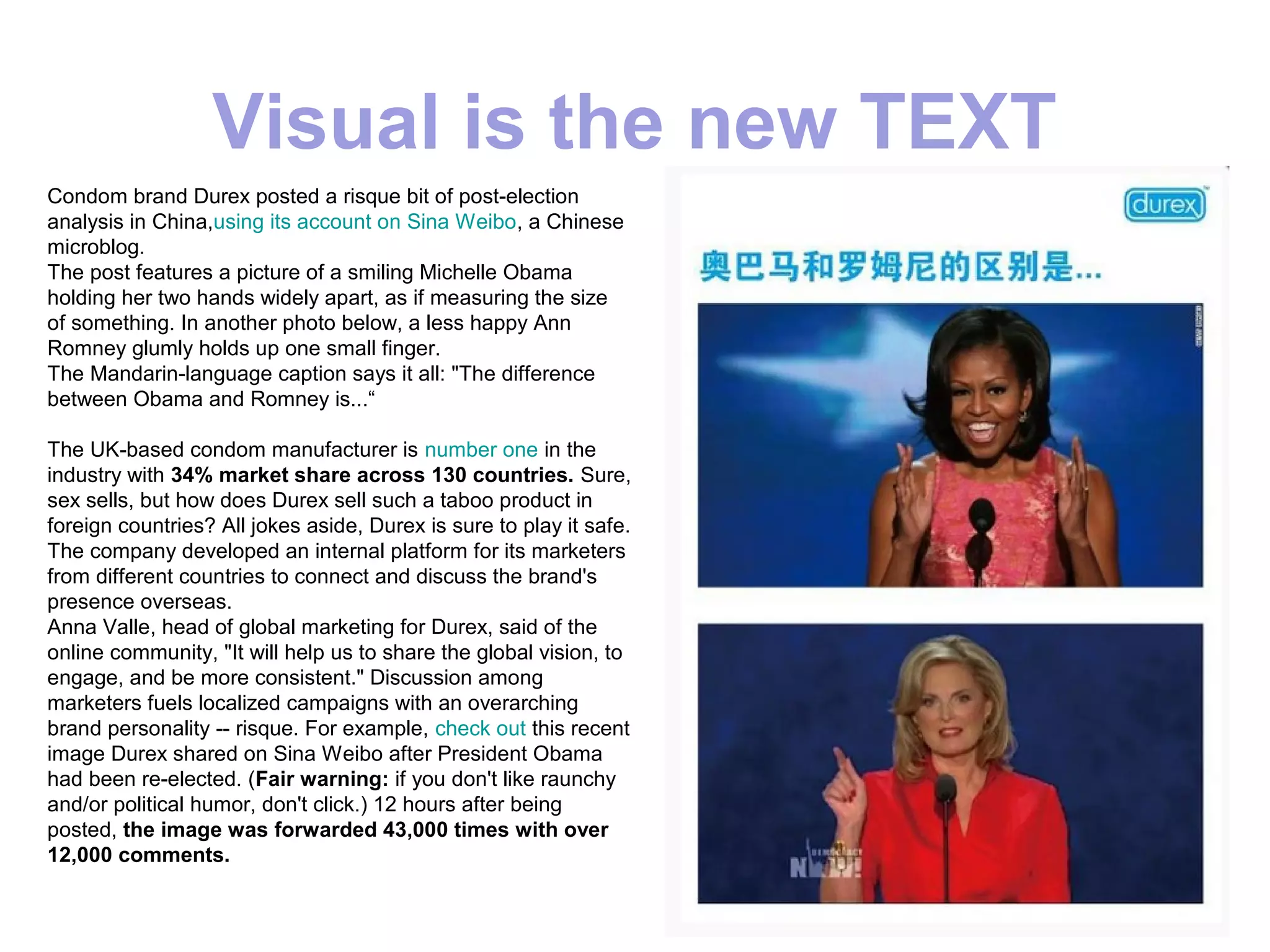 Visual is the new TEXT
Condom brand Durex posted a risque bit of post-election
analysis in China,using its account on Sina Weibo, a Chinese
microblog.
The post features a picture of a smiling Michelle Obama
holding her two hands widely apart, as if measuring the size
of something. In another photo below, a less happy Ann
Romney glumly holds up one small finger.
The Mandarin-language caption says it all: "The difference
between Obama and Romney is...“

The UK-based condom manufacturer is number one in the
industry with 34% market share across 130 countries. Sure,
sex sells, but how does Durex sell such a taboo product in
foreign countries? All jokes aside, Durex is sure to play it safe.
The company developed an internal platform for its marketers
from different countries to connect and discuss the brand's
presence overseas.
Anna Valle, head of global marketing for Durex, said of the
online community, "It will help us to share the global vision, to
engage, and be more consistent." Discussion among
marketers fuels localized campaigns with an overarching
brand personality -- risque. For example, check out this recent
image Durex shared on Sina Weibo after President Obama
had been re-elected. (Fair warning: if you don't like raunchy
and/or political humor, don't click.) 12 hours after being
posted, the image was forwarded 43,000 times with over
12,000 comments.
 