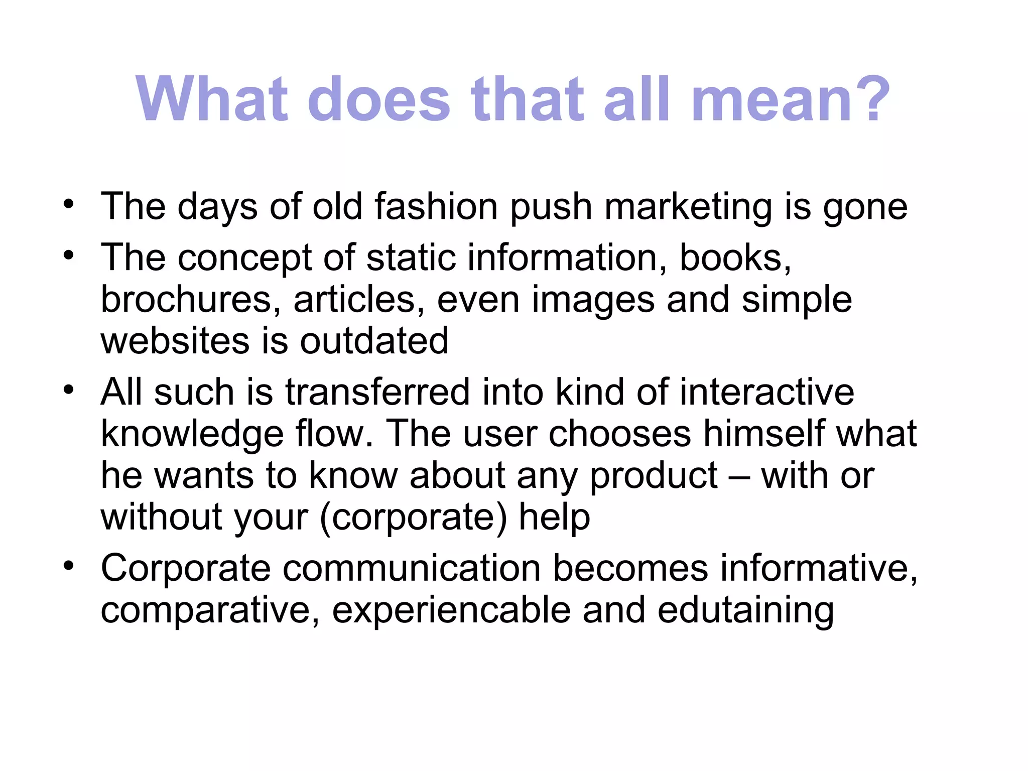 What does that all mean?
• The days of old fashion push marketing is gone
• The concept of static information, books,
  brochures, articles, even images and simple
  websites is outdated
• All such is transferred into kind of interactive
  knowledge flow. The user chooses himself what
  he wants to know about any product – with or
  without your (corporate) help
• Corporate communication becomes informative,
  comparative, experiencable and edutaining
 