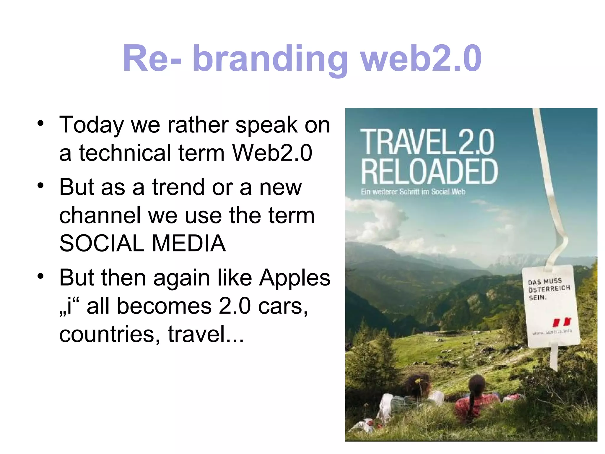 Re- branding web2.0
• Today we rather speak on
  a technical term Web2.0
• But as a trend or a new
  channel we use the term
  SOCIAL MEDIA
• But then again like Apples
  „i“ all becomes 2.0 cars,
  countries, travel...
 