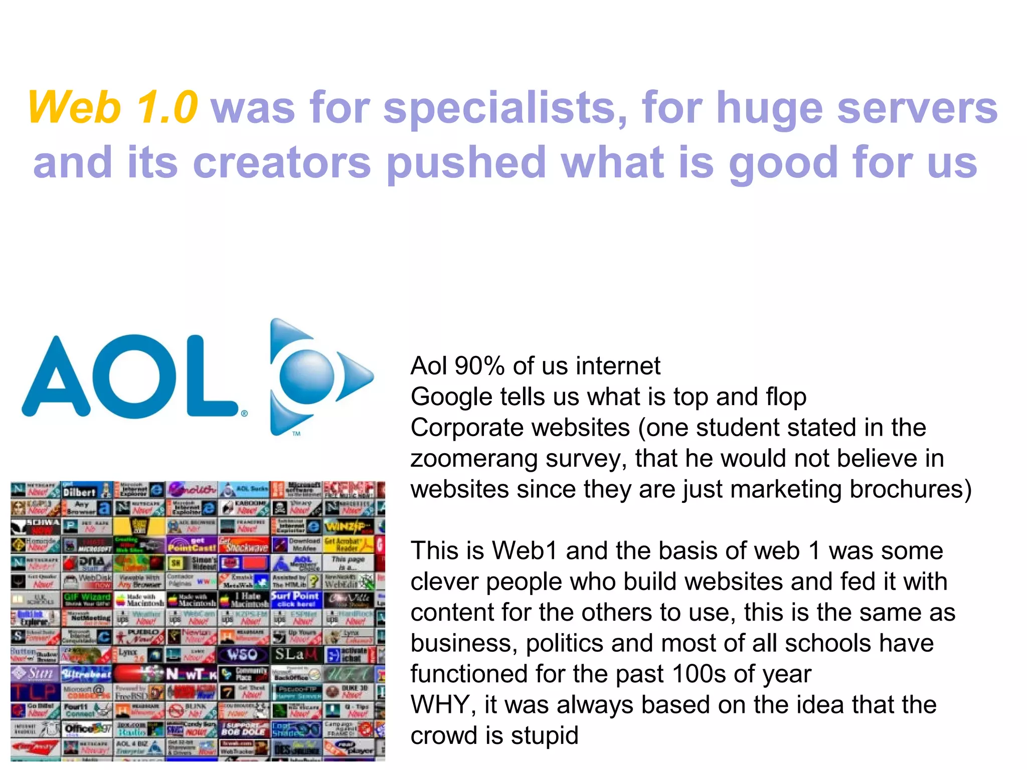 Web 1.0 was for specialists, for huge servers
and its creators pushed what is good for us



                 Aol 90% of us internet
                 Google tells us what is top and flop
                 Corporate websites (one student stated in the
                 zoomerang survey, that he would not believe in
                 websites since they are just marketing brochures)

                 This is Web1 and the basis of web 1 was some
                 clever people who build websites and fed it with
                 content for the others to use, this is the same as
                 business, politics and most of all schools have
                 functioned for the past 100s of year
                 WHY, it was always based on the idea that the
                 crowd is stupid
 