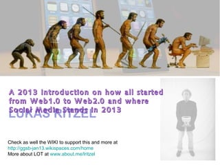 A 2013 Introduction on how all started
from Web1.0 to Web2.0 and where
Social Media Stands in 2013
LUKAS RITZEL

Check as well the WIKI to support this and more at
http://ggsb-jan13.wikispaces.com/home
More about LOT at www.about.me/lritzel
 