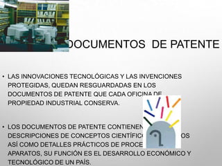 DOCUMENTOS DE PATENTE
• LAS INNOVACIONES TECNOLÓGICAS Y LAS INVENCIONES
PROTEGIDAS, QUEDAN RESGUARDADAS EN LOS
DOCUMENTOS DE PATENTE QUE CADA OFICINA DE
PROPIEDAD INDUSTRIAL CONSERVA.
• LOS DOCUMENTOS DE PATENTE CONTIENEN
DESCRIPCIONES DE CONCEPTOS CIENTÍFICOS Y TÉCNICOS
ASÍ COMO DETALLES PRÁCTICOS DE PROCESOS Y
APARATOS, SU FUNCIÓN ES EL DESARROLLO ECONÓMICO Y
TECNOLÓGICO DE UN PAÍS.
 