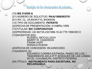 (10) MX 214595 A
(21) NÚMERO DE SOLICITUD: PA/A/1999/003701
(51) INT. CL. 5A:B43K7/10, B43K8/08
(12) TIPO DE DOCUMENTO: PATENTE
(22)FECHA DE PRESENTACIÓN: 21/ABRIL/1999
(73)TITULAR: BIC CORPORATION
(30)PRIORIDAD: US 08/735.2301996-10-22 779 1996/09/12
(72)INVENTOR (ES):
RUSSELL MCCULLOCH
BARRY W. CHADWICK
FRANK HART
RONALD RUKAN
(45)FECHA DE CONCESIÓN: 05/JUNIO/2003
(74)AGENTE (S):
EDUARDO CORREA ESTRADA; PASEO DE LOS
TAMARINDOS 400-A 9º P, BOSQUES DE LAS LOMAS,
05120, CUAJIMALPA, DISTRITO FEDERAL
(54) TÍTULO: INSTRUMENTO PARA ESCRITURA, NO
RECARGABLE.
 