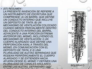 • (57) RESUMEN :
LA PRESENTE INVENCIÓN SE REFIERE A
UN INSTRUMENTO DE ESCRITURA QUE
COMPRENDE: A) UN BARRIL QUE DEFINE
UN CONDUCTO INTERNO QUE INCLUYE
UN DEPÓSITO DE TINTA; B) UN
MECANISMO DE VENTILACIÓN COLOCADO
CUANDO MENOS PARCIALMENTE DENTRO
DEL CONDUCTO INTERNO DEL BARRIL,
ADYACENTE A UNA PORCIÓN EXTREMA
ANTERIOR DEL MISMO, INCLUYENDO EL
MECANISMO DE VENTILACIÓN: I) UN
CUERPO ALARGADO QUE DEFINE UNA
PERFORACIÓN AXIAL A TRAVÉS DEL
MISMO, EN COMUNICACIÓN CON EL
DEPÓSITO DE TINTA; E II) UNA
PLURALIDAD DE ALETAS SEPARADAS QUE
RODEAN PERIFÉRICAMENTE EL CUERPO
ALARGADO Y SE EXTIENDEN HACIA
AFUERA DESDE EL MISMO Y DEFINEN UNA
PLURALIDAD DE CANALES ANULARES
ENTRE LAS ALETAS, DEFINIENDO LAS
BOLIGRAFO
 