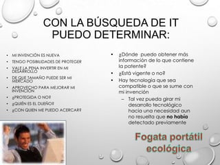CON LA BÚSQUEDA DE IT
PUEDO DETERMINAR:
• MI INVENCIÓN ES NUEVA
• TENGO POSIBILIDADES DE PROTEGER
• VALE LA PENA INVERTIR EN MI
DESARROLLO
• DE QUE TAMAÑO PUEDE SER MI
MERCADO
• APROVECHO PARA MEJORAR MI
INVENCIÓN
• ¿PROTEGIDA O NO?
• ¿QUIÉN ES EL DUEÑO?
• ¿CON QUIEN ME PUEDO ACERCAR?
• ¿Dónde puedo obtener más
información de lo que contiene
la patente?
• ¿Está vigente o no?
• Hay tecnología que sea
compatible o que se sume con
mi invención
– Tal vez pueda girar mi
desarrollo tecnológico
hacia una necesidad aun
no resuelta que no había
detectado previamente
 