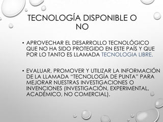 TECNOLOGÍA DISPONIBLE O
NO
• APROVECHAR EL DESARROLLO TECNOLÓGICO
QUE NO HA SIDO PROTEGIDO EN ESTE PAÍS Y QUE
POR LO TANTO ES LLAMADA TECNOLOGIA LIBRE.
• EVALUAR, PROMOVER Y UTILIZAR LA INFORMACIÓN
DE LA LLAMADA “TECNOLOGÍA DE PUNTA” PARA
MEJORAR NUESTRAS INVESTIGACIONES O
INVENCIONES (INVESTIGACIÓN, EXPERIMENTAL,
ACADÉMICO, NO COMERCIAL).
 