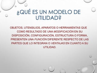¿QUÉ ES UN MODELO DE
UTILIDAD?
OBJETOS, UTENSILIOS, APARATOS O HERRAMIENTAS QUE
COMO RESULTADO DE UNA MODIFICACIÓN EN SU
DISPOSICIÓN, CONFIGURACIÓN, ESTRUCTURA O FORMA,
PRESENTEN UNA FUNCIÓN DIFERENTE RESPECTO DE LAS
PARTES QUE LO INTEGRAN O VENTAJAS EN CUANTO A SU
UTILIDAD.
 