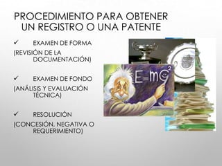 PROCEDIMIENTO PARA OBTENER
UN REGISTRO O UNA PATENTE
 EXAMEN DE FORMA
(REVISIÓN DE LA
DOCUMENTACIÓN)
 EXAMEN DE FONDO
(ANÁLISIS Y EVALUACIÓN
TÉCNICA)
 RESOLUCIÓN
(CONCESIÓN, NEGATIVA O
REQUERIMIENTO)
 