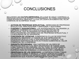 CONCLUSIONES
INCLUYENDO UNA CULTURA EMPRESARIAL EN LA QUE SE VIGILE Y CONTROLE LA
PROPIEDAD INTELECTUAL INTERNA Y EXTERNAMENTE, SE PODRÁ POSICIONAR DE
FORMA SEGURA EN EL MERCADO, LO CUAL DA LUGAR A UN AUMENTO DEL VALOR
COMERCIAL DE SU EMPRESA, YA QUE:
• ACTIVOS DE PROPIEDAD INTELECTUAL: DERECHOS DE PROPIEDAD
INTELECTUAL PARA ADQUIRIR Y MANTENER Y GESTIONAR
• FUSIONES Y ADQUISICIONES: LOS INVERSIONISTAS VALORARÁN LA
EMPRESA TENIENDO EN CUENTA SUS EXPECTATIVAS DE
BENEFICIOS, QUE SE BASARÁN EN GRAN MEDIDA EN LA
EXPLOTACIÓN DE LOS DERECHOS DE PROPIEDAD INTELECTUAL Y
LA SEGURIDAD DE SU INVERSIÓN.
• CONCESIÓN DE LICENCIAS: AUMENTAR SU FLUJO DE EFECTIVO
(INGRESOS) MEDIANTE LA CESIÓN DE SUS DERECHOS DE
PROPIEDAD INTELECTUAL A TERCEROS BAJO LICENCIA . LOS
INGRESOS DERIVADOS DE ESTA ACTIVIDAD AUMENTAN EL VALOR
COMERCIAL DE LA EMPRESA.
• GARANTÍA SECUNDARIA: UNA CARTERA DE VALORES DE
PROPIEDAD INTELECTUAL BIEN ORGANIZADA SE PUEDE USAR
COMO GARANTÍA SECUNDARIA. EN TAL CASO, EL PRESTAMISTA
UTILIZARÁ LOS ACTIVOS DE PROPIEDAD INTELECTUAL DE SU
EMPRESA PARA DETERMINAR LA SOLVENCIA DE LA EMPRESA
• OBSERVANCIA DE LOS DERECHOS: LA EMPRESA PODRÁ TOMAR
DECISIONES SOBRE SI MERECE LA PENA EJERCER ACCIONES
JUDICIALES CONTRA LAS INFRACCIONES, ASÍ COMO SOBRE LA
MANERA EN QUE PUEDEN EJERCERSE EN CADA CASO.
 
