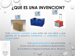 Toda creación humana ( que parte de una idea) y que
permite en la practica transformar los materiales y/o la
energía para :
1) Su aprovechamiento por el hombre
2) Dar solución a un problema determinado.
3) Contribuir a mejorar el estado de la técnica.
¿QUE ES UNA INVENCION?
 