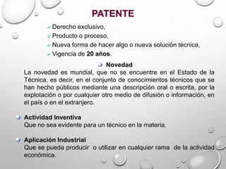 Derecho exclusivo,
Producto o proceso,
Nueva forma de hacer algo o nueva solución técnica,
Vigencia de 20 años.
PATENTE
Novedad
La novedad es mundial, que no se encuentre en el Estado de la
Técnica, es decir, en el conjunto de conocimientos técnicos que se
han hecho públicos mediante una descripción oral o escrita, por la
explotación o por cualquier otro medio de difusión o información, en
el país o en el extranjero.
Actividad Inventiva
Que no sea evidente para un técnico en la materia.
Aplicación Industrial
Que se pueda producir o utilizar en cualquier rama de la actividad
económica.
 