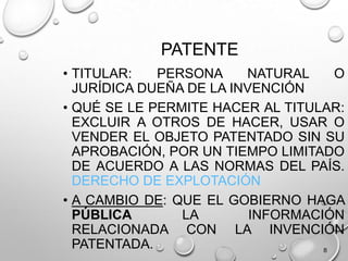 8
PATENTE
• TITULAR: PERSONA NATURAL O
JURÍDICA DUEÑA DE LA INVENCIÓN
• QUÉ SE LE PERMITE HACER AL TITULAR:
EXCLUIR A OTROS DE HACER, USAR O
VENDER EL OBJETO PATENTADO SIN SU
APROBACIÓN, POR UN TIEMPO LIMITADO
DE ACUERDO A LAS NORMAS DEL PAÍS.
DERECHO DE EXPLOTACIÓN
• A CAMBIO DE: QUE EL GOBIERNO HAGA
PÚBLICA LA INFORMACIÓN
RELACIONADA CON LA INVENCIÓN
PATENTADA.
 