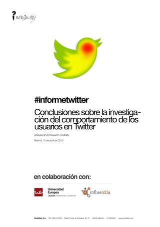 !




    #informetwitter
    Conclusiones sobre la investiga-
    ción del comportamiento de los
    usuarios en Twitter
    Analysis & UX Research, Redbility

    Madrid, 10 de abril de 2013




    Redbility, S.L.   CIF: B84107820 - Calle Conde de Peñalver 38, 5º - 28006 Madrid - 913995881 - www.redbility.com
 