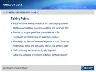 Talking Points
          • Fiscal resolution leading to revenue and spending adjustments
          • Highly accommodative monetary conditions and continued ZIRP
          • Positive but subpar growth that may accelerate in 2H
          • The search for income yields an asset class rotation
          • Overweight equities and increased exposure to non-US markets
          • Underweight bonds and particularly interest-rate-sensitive debt
          • Shift commodity exposure from liquidity to growth
          • Adopt low-correlated investments to temper portfolio instability




INVESTMENT STRATEGY GROUP
I N V E S T M E N T S T R AT E G Y G R O U P        1
 